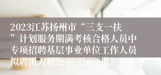 2023江苏扬州市“三支一扶”计划服务期满考核合格人员中专项招聘基层事业单位工作人员拟聘用人员公示（第一批）