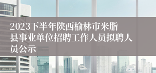 2023下半年陕西榆林市米脂县事业单位招聘工作人员拟聘人员公示