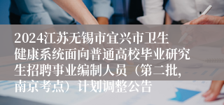 2024江苏无锡市宜兴市卫生健康系统面向普通高校毕业研究生招聘事业编制人员（第二批，南京考点）计划调整公告