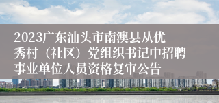 2023广东汕头市南澳县从优秀村（社区）党组织书记中招聘事业单位人员资格复审公告