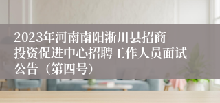 2023年河南南阳淅川县招商投资促进中心招聘工作人员面试公告（第四号）