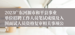 2023广东河源市和平县事业单位招聘工作人员笔试成绩及入围面试人员资格复审相关事项公告