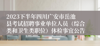 2023下半年四川广安市岳池县考试招聘事业单位人员（综合类和卫生类职位）体检事宜公告