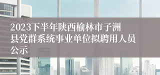 2023下半年陕西榆林市子洲县党群系统事业单位拟聘用人员公示