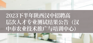 2023下半年陕西汉中招聘高层次人才专业测试结果公告（汉中市农业技术推广与培训中心）