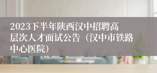 2023下半年陕西汉中招聘高层次人才面试公告（汉中市铁路中心医院）
