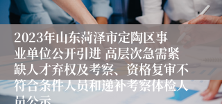 2023年山东菏泽市定陶区事业单位公开引进 高层次急需紧缺人才弃权及考察、资格复审不符合条件人员和递补考察体检人员公示