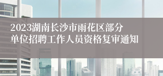 2023湖南长沙市雨花区部分单位招聘工作人员资格复审通知