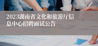 2023湖南省文化和旅游厅信息中心招聘面试公告