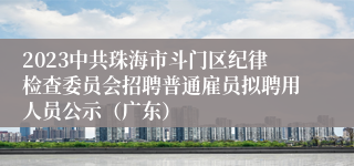 2023中共珠海市斗门区纪律检查委员会招聘普通雇员拟聘用人员公示（广东）