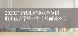 2023辽宁沈阳市事业单位招聘退役大学毕业生士兵面试公告