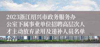 2023浙江绍兴市政务服务办公室下属事业单位招聘高层次人才主动放弃录用及递补人员名单公告