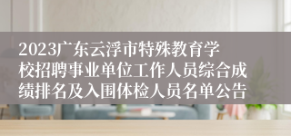 2023广东云浮市特殊教育学校招聘事业单位工作人员综合成绩排名及入围体检人员名单公告