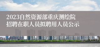 2023自然资源部重庆测绘院招聘在职人员拟聘用人员公示