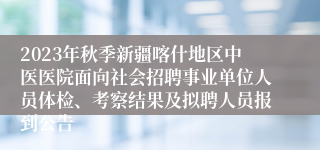 2023年秋季新疆喀什地区中医医院面向社会招聘事业单位人员体检、考察结果及拟聘人员报到公告