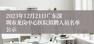 2023年12月21日广东深圳市龙岗中心医院拟聘人员名单公示