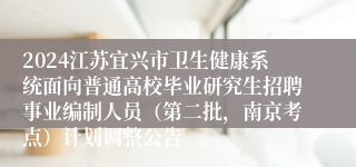 2024江苏宜兴市卫生健康系统面向普通高校毕业研究生招聘事业编制人员（第二批，南京考点）计划调整公告