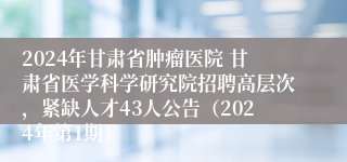 2024年甘肃省肿瘤医院 甘肃省医学科学研究院招聘高层次，紧缺人才43人公告（2024年第1期）