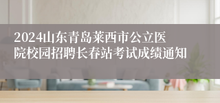 2024山东青岛莱西市公立医院校园招聘长春站考试成绩通知