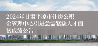 2024年甘肃平凉市住房公积金管理中心引进急需紧缺人才面试成绩公告