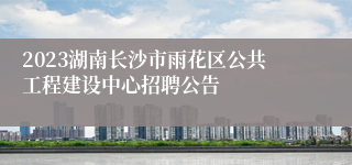 2023湖南长沙市雨花区公共工程建设中心招聘公告