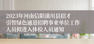 2023年河南信阳潢川县招才引智绿色通道招聘事业单位工作人员拟进入体检人员通知