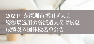 2023广东深圳市福田区人力资源局选用劳务派遣人员考试总成绩及入围体检名单公告