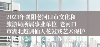 2023年襄阳老河口市文化和旅游局所属事业单位  老河口市湖北越调仙人花鼓戏艺术保护传承中心、市文艺创作室公开招聘舞台艺术表演人员、创作人员6人公告