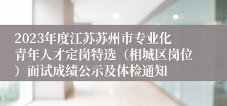 2023年度江苏苏州市专业化青年人才定岗特选（相城区岗位）面试成绩公示及体检通知