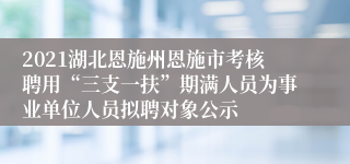 2021湖北恩施州恩施市考核聘用“三支一扶”期满人员为事业单位人员拟聘对象公示