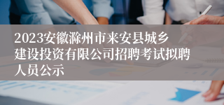 2023安徽滁州市来安县城乡建设投资有限公司招聘考试拟聘人员公示