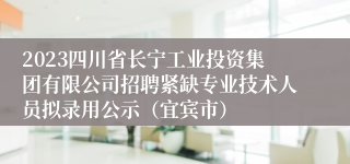 2023四川省长宁工业投资集团有限公司招聘紧缺专业技术人员拟录用公示（宜宾市）