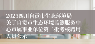 2023四川自贡市生态环境局关于自贡市生态环境监测服务中心市属事业单位第二批考核聘用人员公示