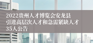 2022贵州人才博览会安龙县引进高层次人才和急需紧缺人才35人公告