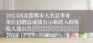 2023河北邯郸市大名县事业单位招聘总成绩公示和进入拟体检人选公告									2023-12-23