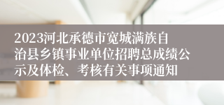 2023河北承德市宽城满族自治县乡镇事业单位招聘总成绩公示及体检、考核有关事项通知