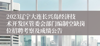 2023辽宁大连长兴岛经济技术开发区管委会部门编制空缺岗位招聘考察及成绩公告