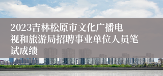 2023吉林松原市文化广播电视和旅游局招聘事业单位人员笔试成绩