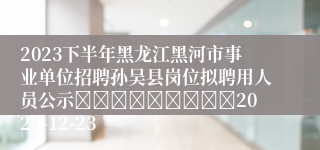 2023下半年黑龙江黑河市事业单位招聘孙吴县岗位拟聘用人员公示									2023-12-23