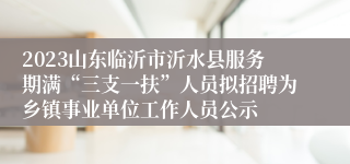 2023山东临沂市沂水县服务期满“三支一扶”人员拟招聘为乡镇事业单位工作人员公示