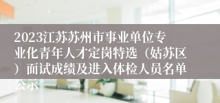 2023江苏苏州市事业单位专业化青年人才定岗特选（姑苏区）面试成绩及进入体检人员名单公示