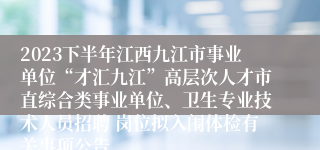 2023下半年江西九江市事业单位“才汇九江”高层次人才市直综合类事业单位、卫生专业技术人员招聘 岗位拟入闱体检有关事项公告