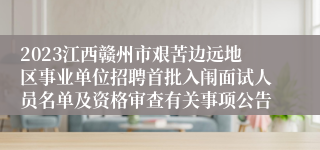 2023江西赣州市艰苦边远地区事业单位招聘首批入闱面试人员名单及资格审查有关事项公告