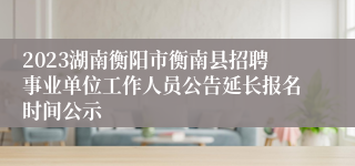 2023湖南衡阳市衡南县招聘事业单位工作人员公告延长报名时间公示