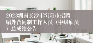 2023湖南长沙市浏阳市招聘编外合同制工作人员（中级雇员）总成绩公告