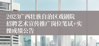 2023广西壮族自治区戏剧院招聘艺术宣传推广岗位笔试+实操成绩公告