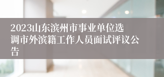 2023山东滨州市事业单位选调市外滨籍工作人员面试评议公告