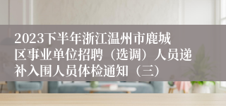 2023下半年浙江温州市鹿城区事业单位招聘（选调）人员递补入围人员体检通知（三）