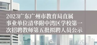 2023广东广州市教育局直属事业单位清华附中湾区学校第一次招聘教师第五批拟聘人员公示