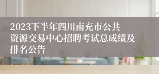 2023下半年四川南充市公共资源交易中心招聘考试总成绩及排名公告